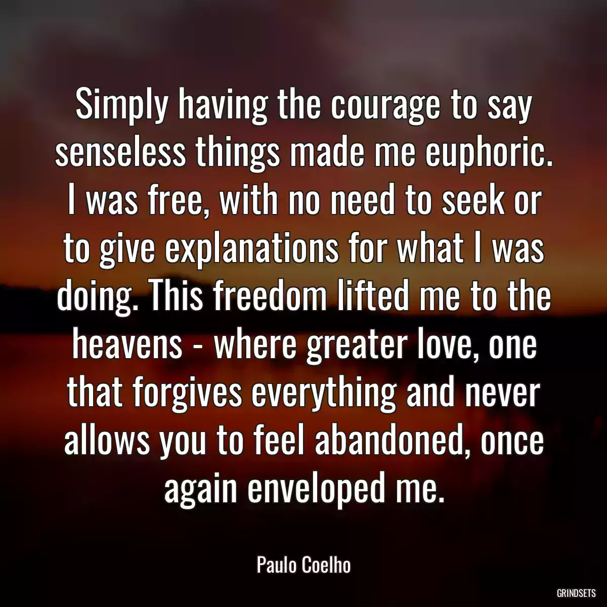 Simply having the courage to say senseless things made me euphoric. I was free, with no need to seek or to give explanations for what I was doing. This freedom lifted me to the heavens - where greater love, one that forgives everything and never allows you to feel abandoned, once again enveloped me.