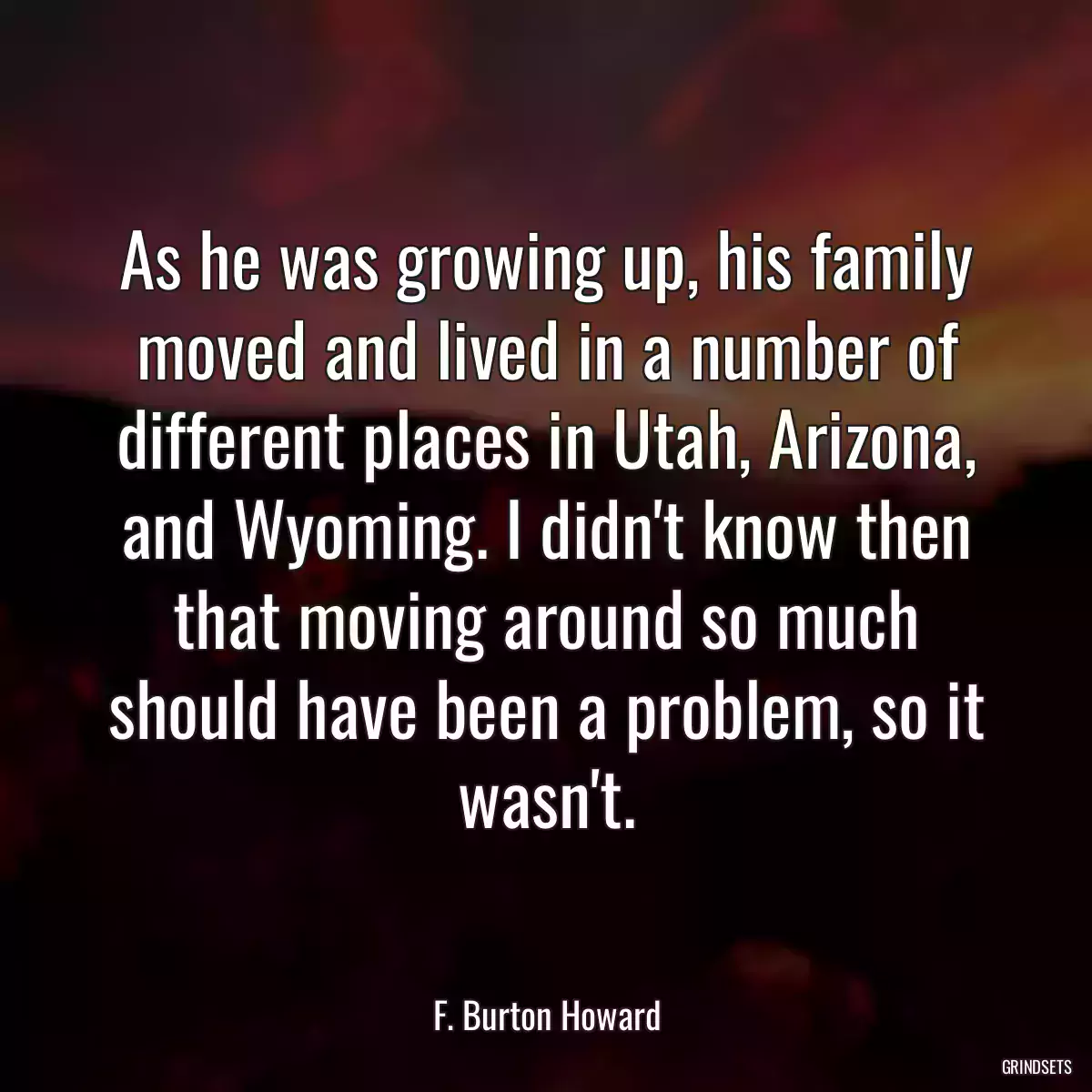 As he was growing up, his family moved and lived in a number of different places in Utah, Arizona, and Wyoming. I didn\'t know then that moving around so much should have been a problem, so it wasn\'t.