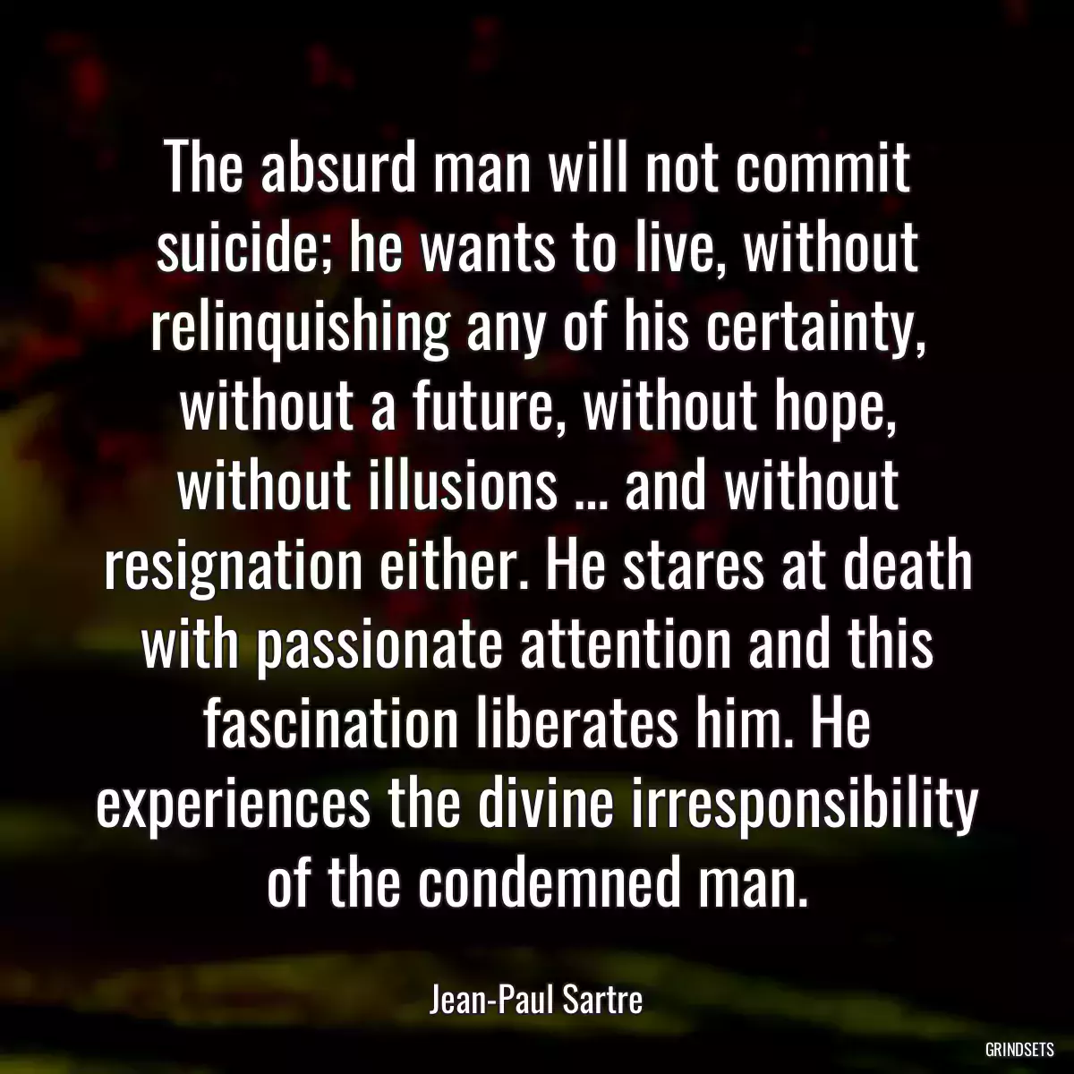 The absurd man will not commit suicide; he wants to live, without relinquishing any of his certainty, without a future, without hope, without illusions … and without resignation either. He stares at death with passionate attention and this fascination liberates him. He experiences the divine irresponsibility of the condemned man.