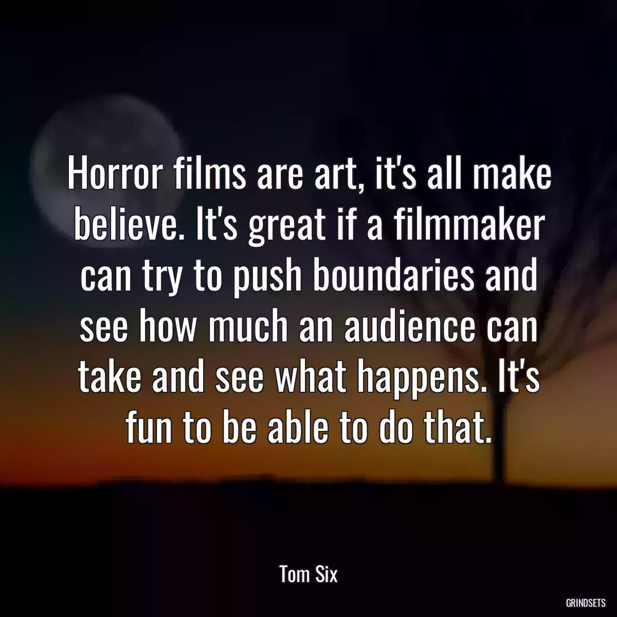 Horror films are art, it\'s all make believe. It\'s great if a filmmaker can try to push boundaries and see how much an audience can take and see what happens. It\'s fun to be able to do that.