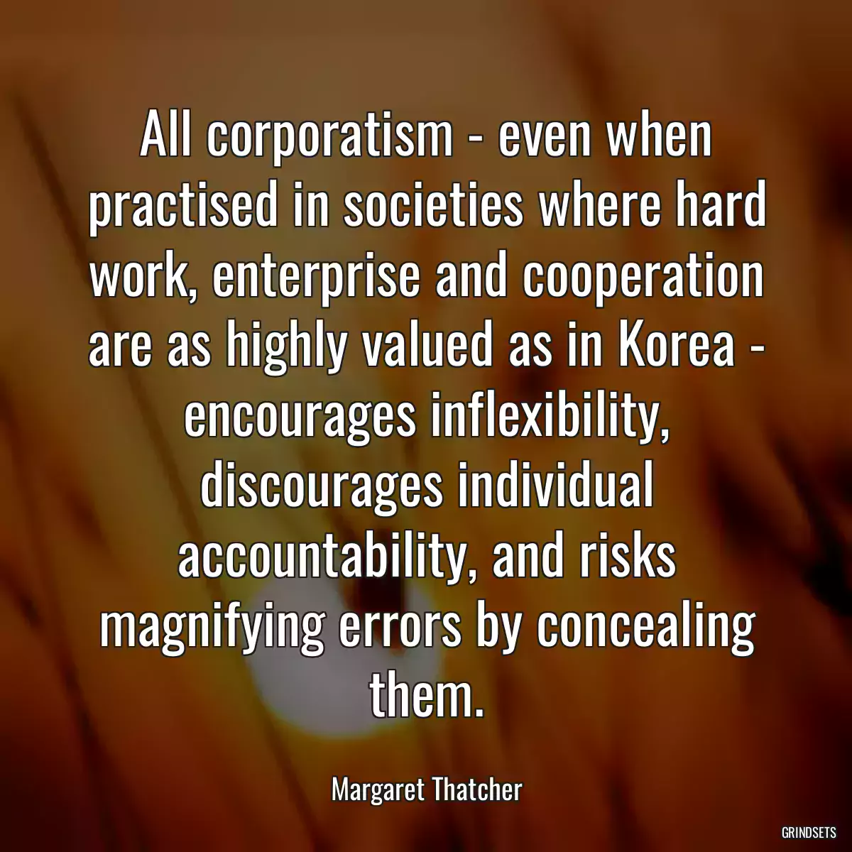 All corporatism - even when practised in societies where hard work, enterprise and cooperation are as highly valued as in Korea - encourages inflexibility, discourages individual accountability, and risks magnifying errors by concealing them.