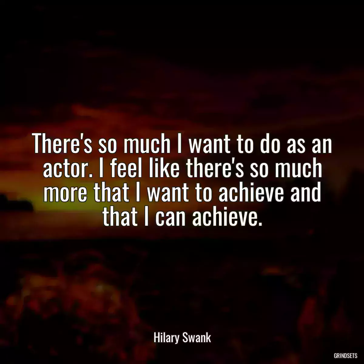 There\'s so much I want to do as an actor. I feel like there\'s so much more that I want to achieve and that I can achieve.