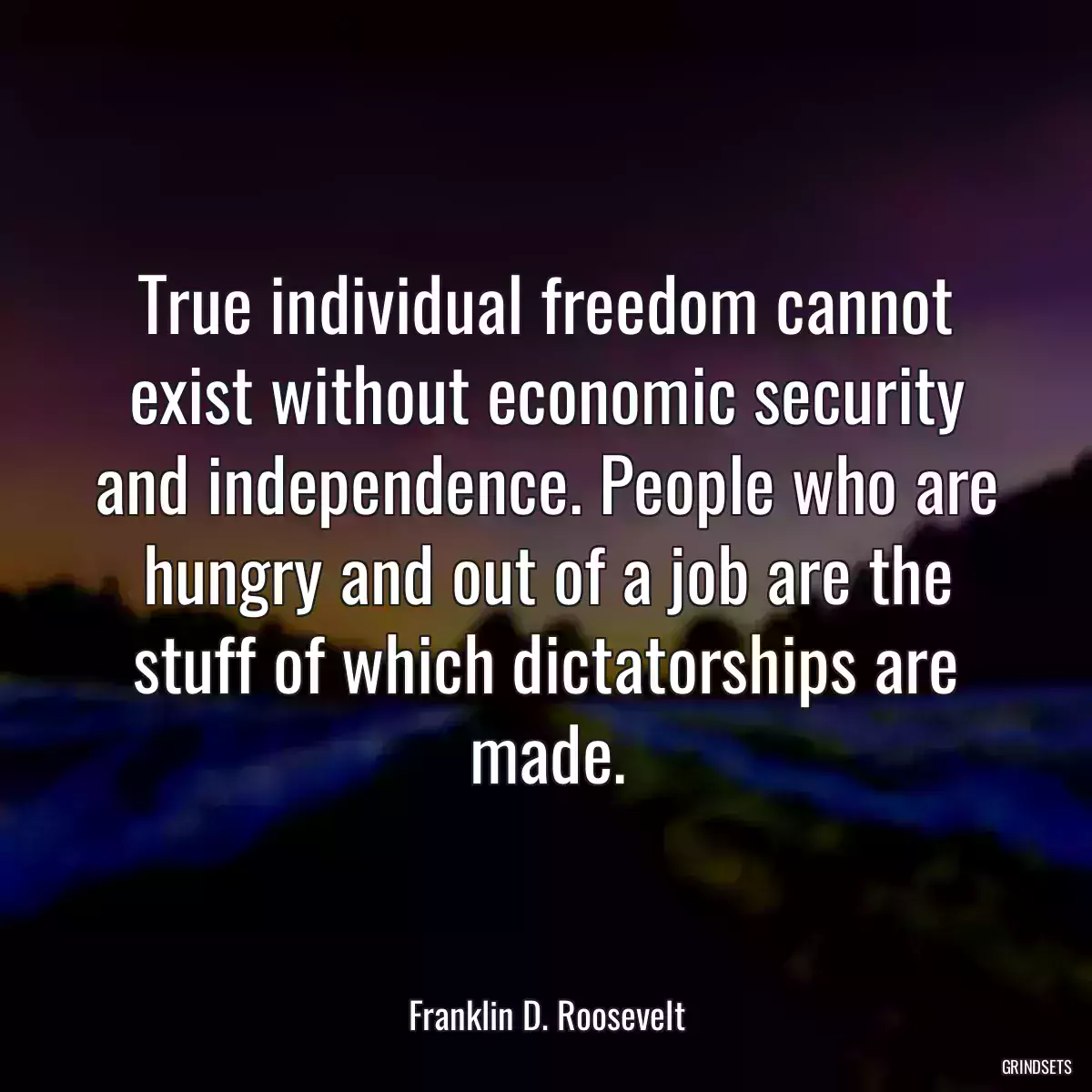 True individual freedom cannot exist without economic security and independence. People who are hungry and out of a job are the stuff of which dictatorships are made.