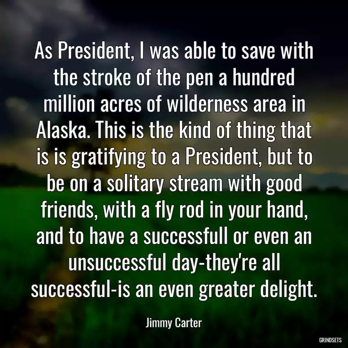 As President, I was able to save with the stroke of the pen a hundred million acres of wilderness area in Alaska. This is the kind of thing that is is gratifying to a President, but to be on a solitary stream with good friends, with a fly rod in your hand, and to have a successfull or even an unsuccessful day-they\'re all successful-is an even greater delight.