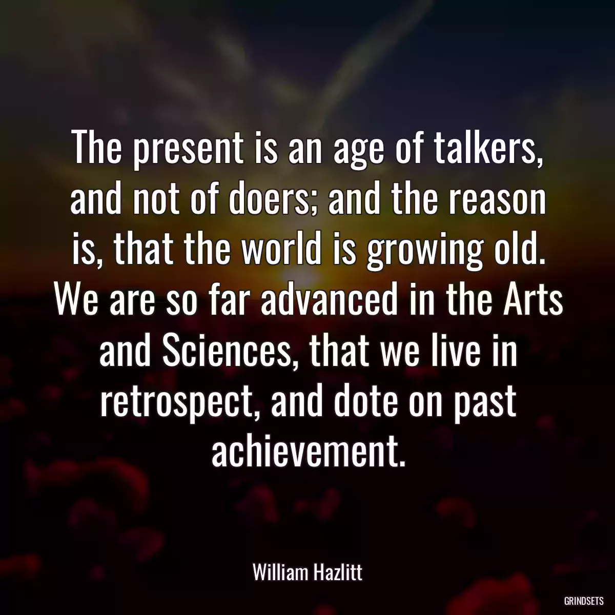 The present is an age of talkers, and not of doers; and the reason is, that the world is growing old. We are so far advanced in the Arts and Sciences, that we live in retrospect, and dote on past achievement.