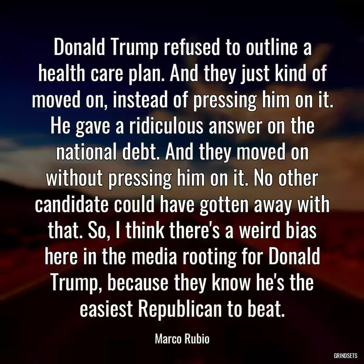 Donald Trump refused to outline a health care plan. And they just kind of moved on, instead of pressing him on it. He gave a ridiculous answer on the national debt. And they moved on without pressing him on it. No other candidate could have gotten away with that. So, I think there\'s a weird bias here in the media rooting for Donald Trump, because they know he\'s the easiest Republican to beat.