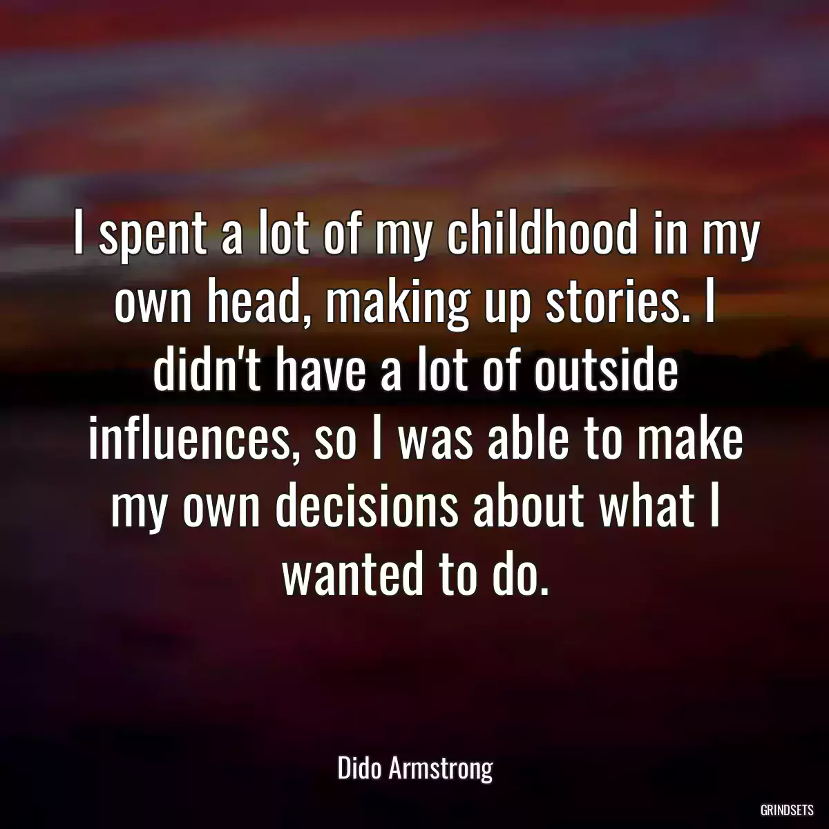 I spent a lot of my childhood in my own head, making up stories. I didn\'t have a lot of outside influences, so I was able to make my own decisions about what I wanted to do.