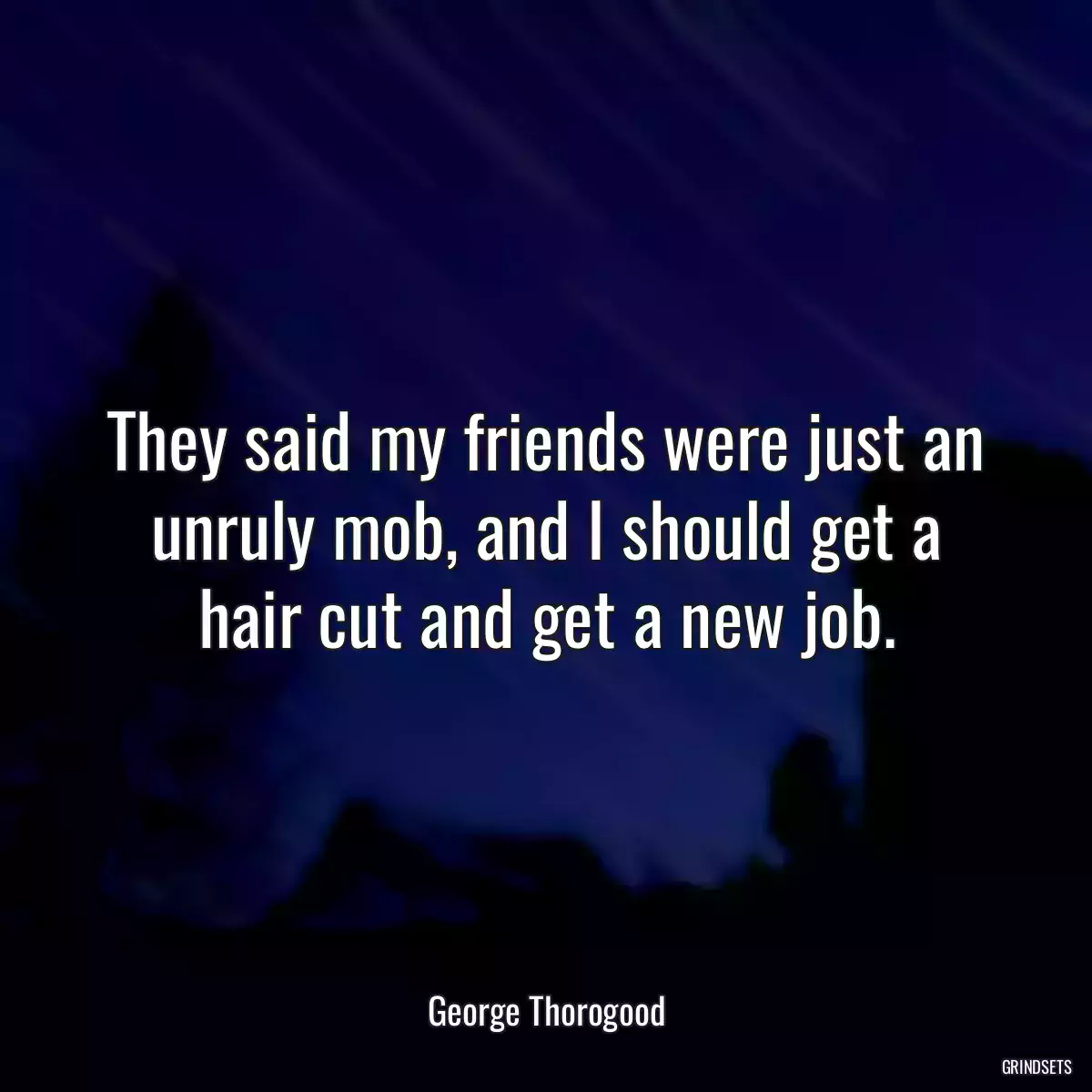 They said my friends were just an unruly mob, and I should get a hair cut and get a new job.