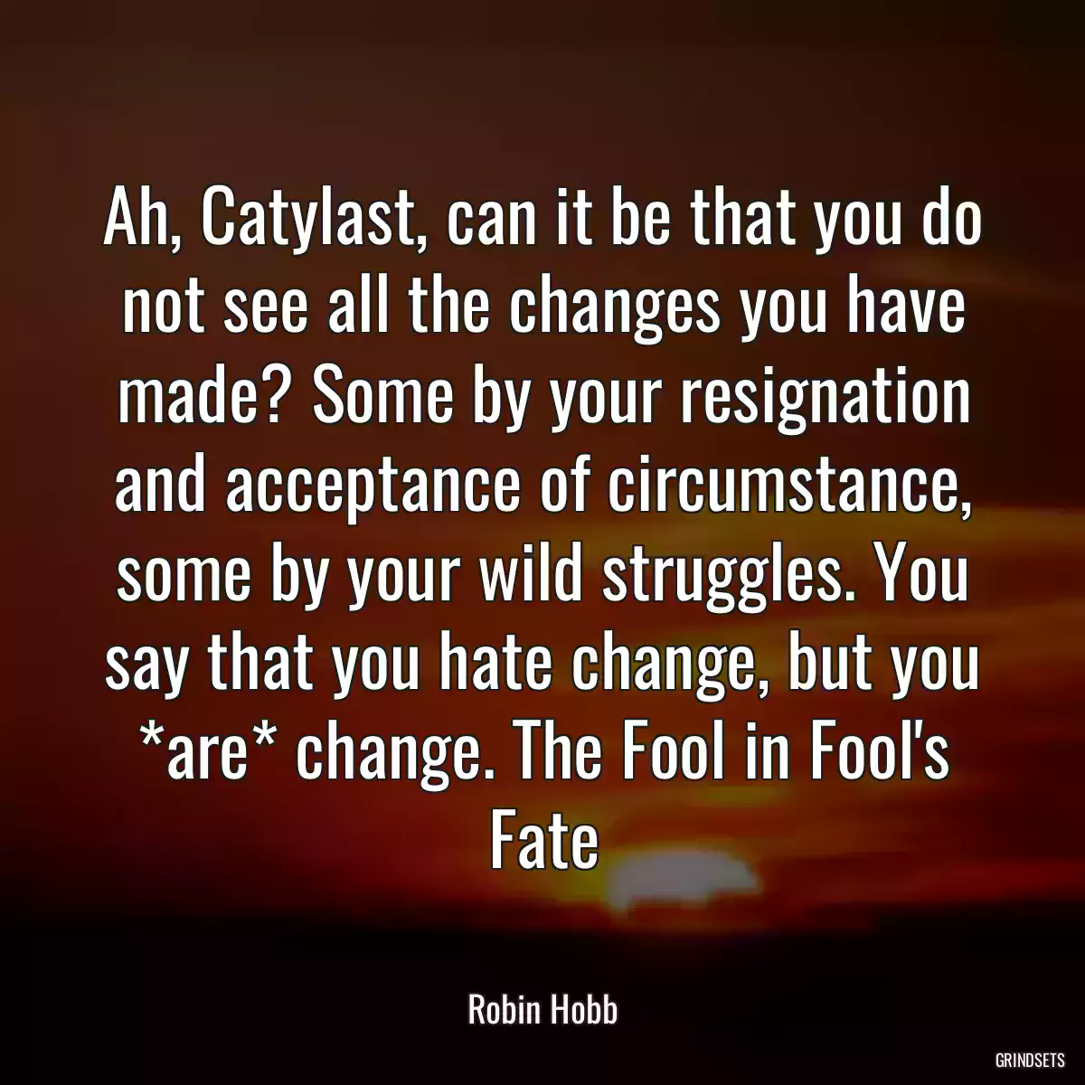 Ah, Catylast, can it be that you do not see all the changes you have made? Some by your resignation and acceptance of circumstance, some by your wild struggles. You say that you hate change, but you *are* change. The Fool in Fool\'s Fate