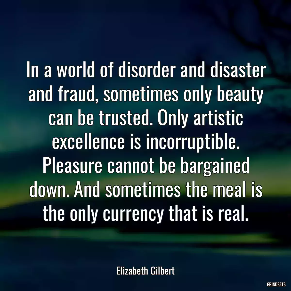 In a world of disorder and disaster and fraud, sometimes only beauty can be trusted. Only artistic excellence is incorruptible. Pleasure cannot be bargained down. And sometimes the meal is the only currency that is real.