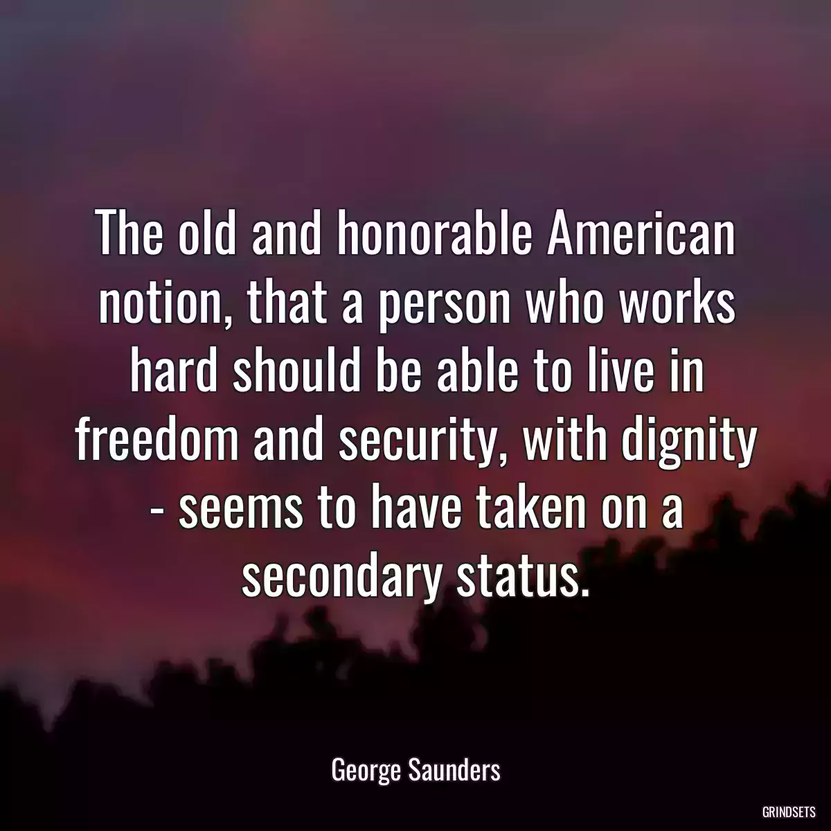 The old and honorable American notion, that a person who works hard should be able to live in freedom and security, with dignity - seems to have taken on a secondary status.