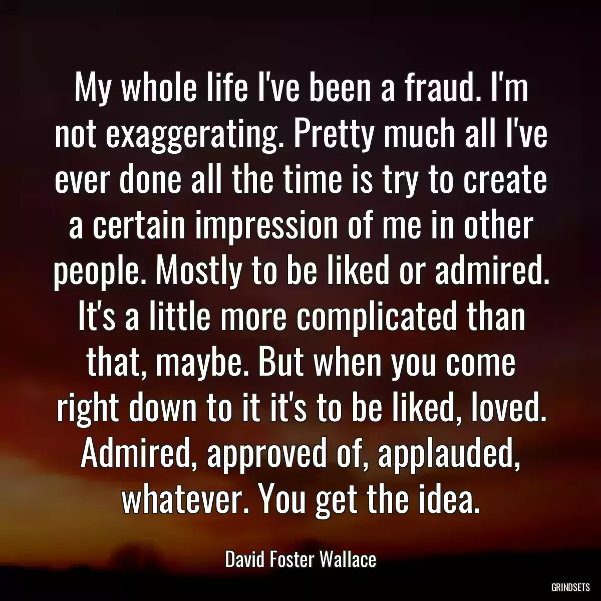 My whole life I\'ve been a fraud. I\'m not exaggerating. Pretty much all I\'ve ever done all the time is try to create a certain impression of me in other people. Mostly to be liked or admired. It\'s a little more complicated than that, maybe. But when you come right down to it it\'s to be liked, loved. Admired, approved of, applauded, whatever. You get the idea.