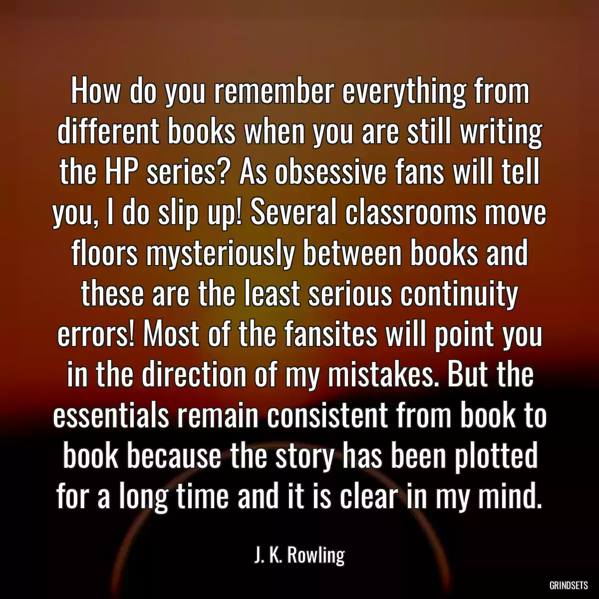 How do you remember everything from different books when you are still writing the HP series? As obsessive fans will tell you, I do slip up! Several classrooms move floors mysteriously between books and these are the least serious continuity errors! Most of the fansites will point you in the direction of my mistakes. But the essentials remain consistent from book to book because the story has been plotted for a long time and it is clear in my mind.