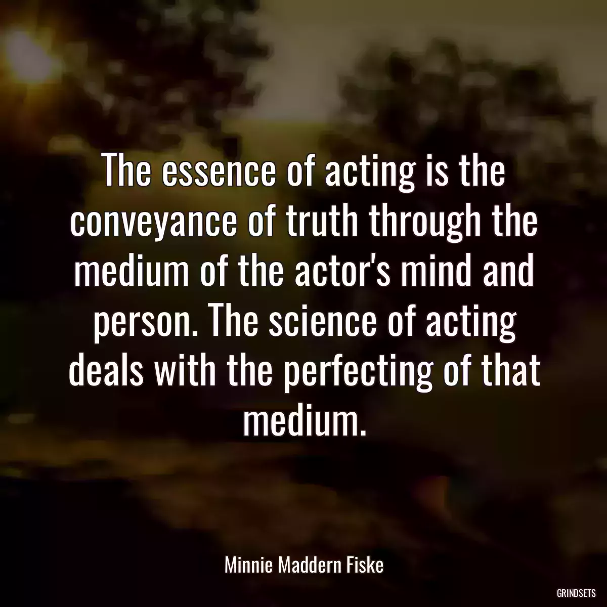 The essence of acting is the conveyance of truth through the medium of the actor\'s mind and person. The science of acting deals with the perfecting of that medium.