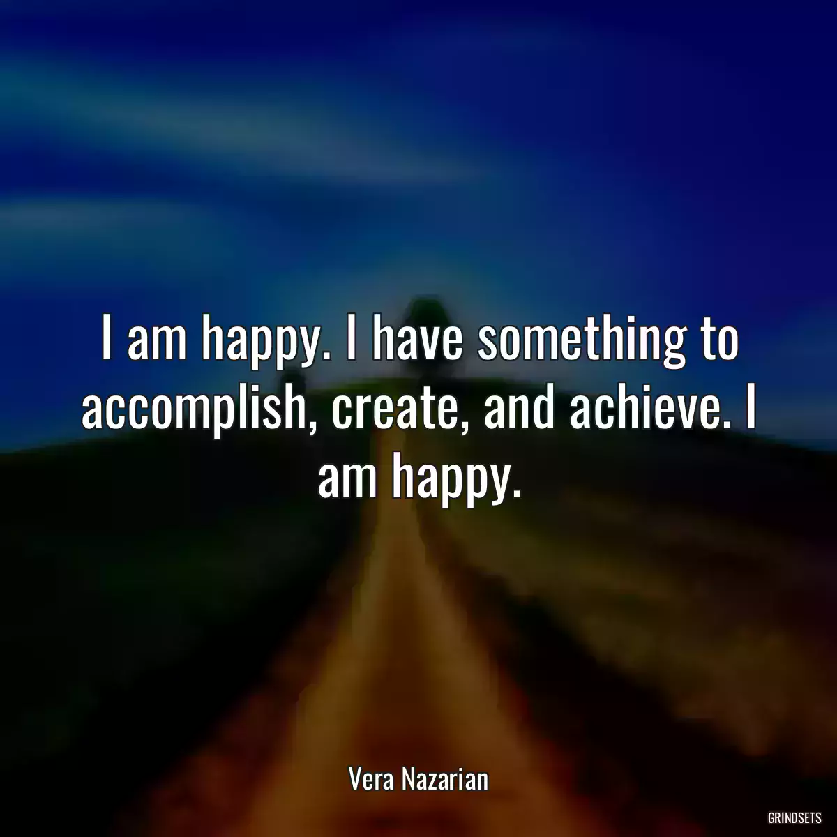 I am happy. I have something to accomplish, create, and achieve. I am happy.