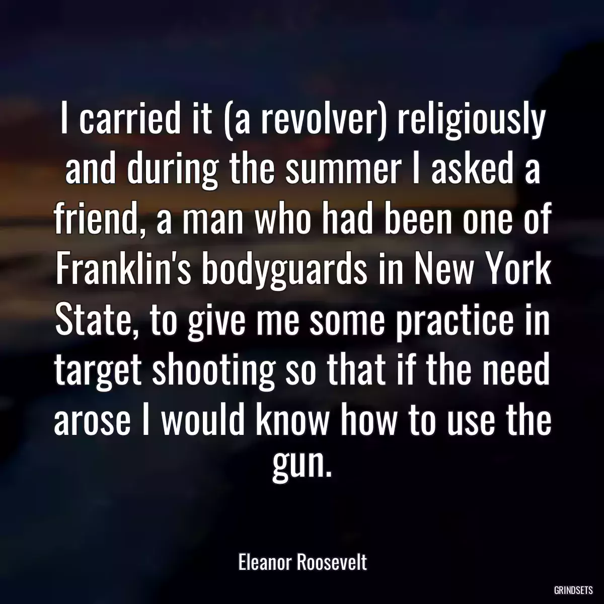 I carried it (a revolver) religiously and during the summer I asked a friend, a man who had been one of Franklin\'s bodyguards in New York State, to give me some practice in target shooting so that if the need arose I would know how to use the gun.