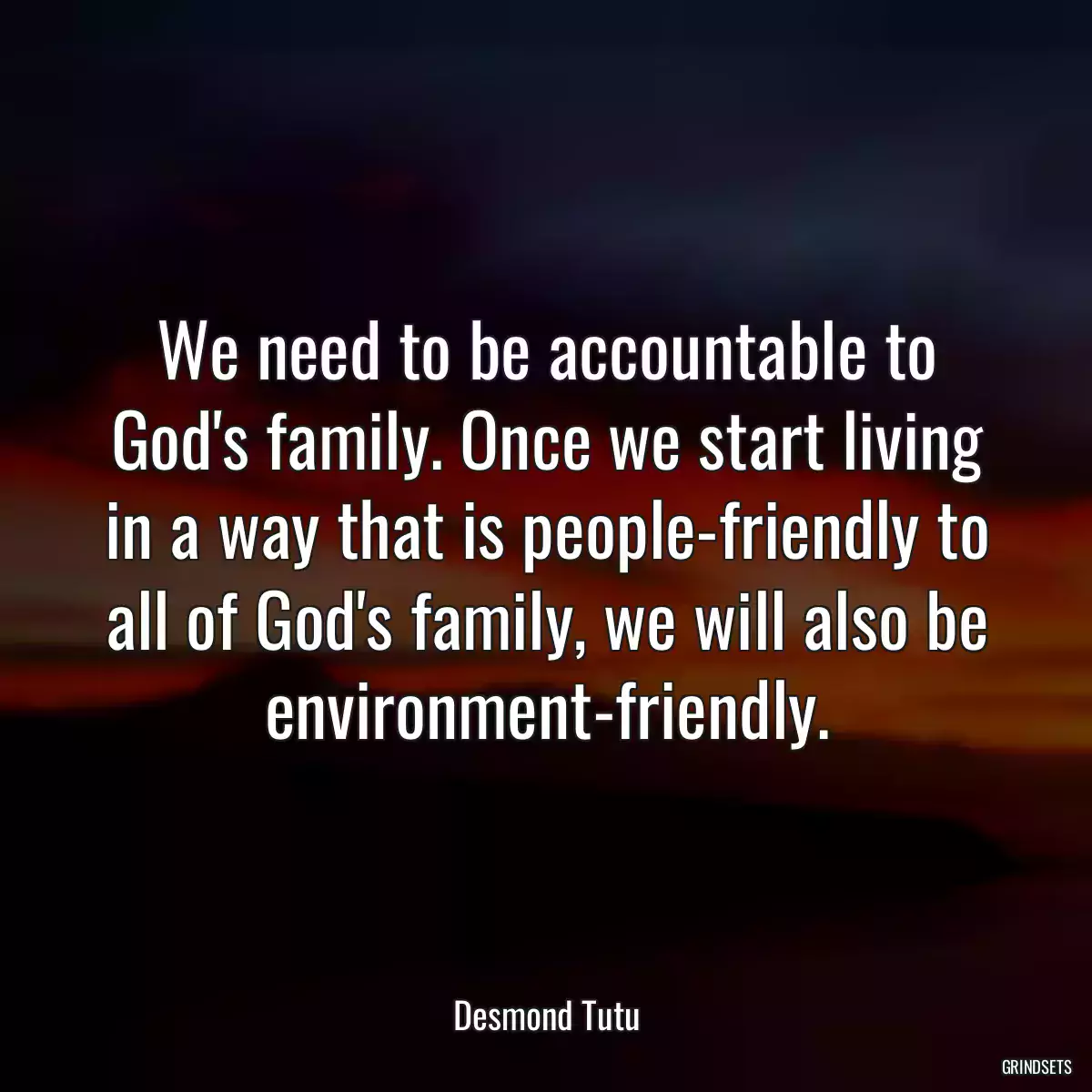 We need to be accountable to God\'s family. Once we start living in a way that is people-friendly to all of God\'s family, we will also be environment-friendly.