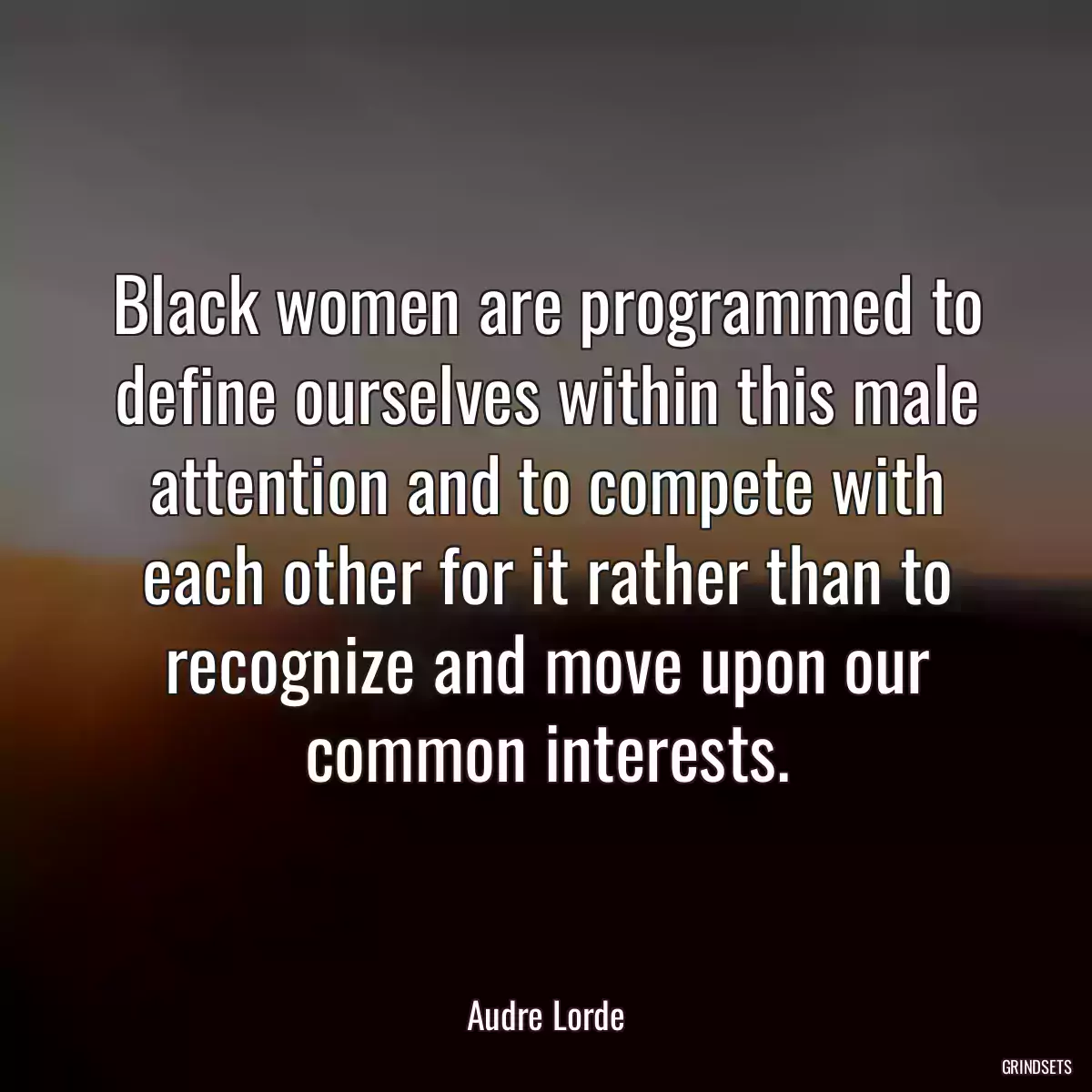 Black women are programmed to define ourselves within this male attention and to compete with each other for it rather than to recognize and move upon our common interests.