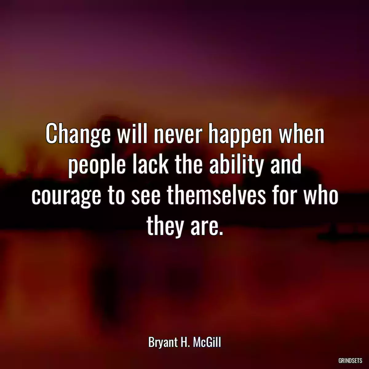 Change will never happen when people lack the ability and courage to see themselves for who they are.