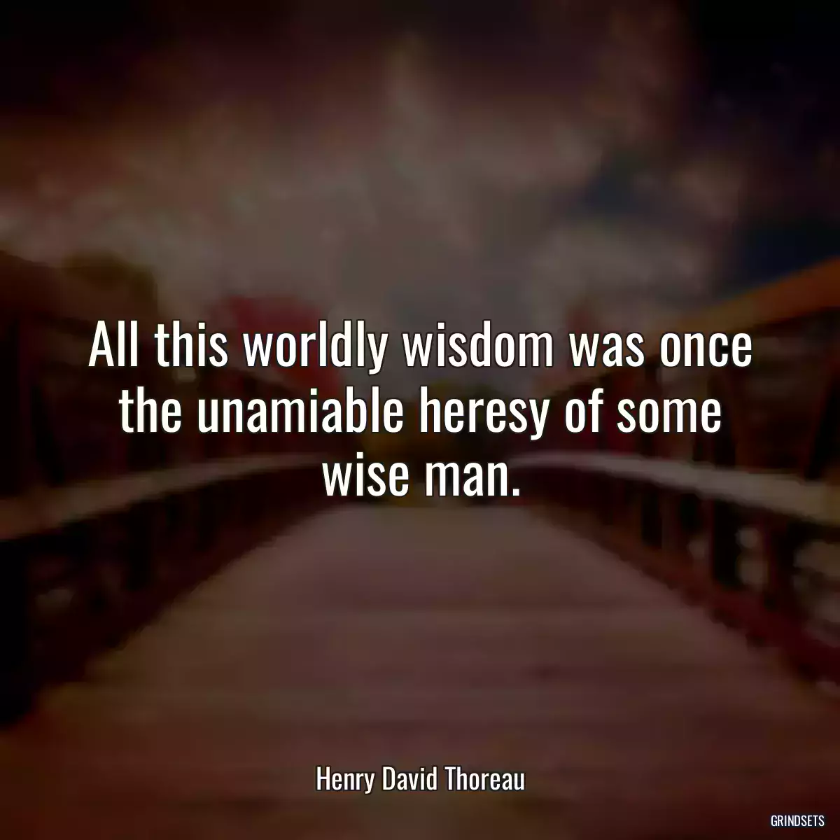 All this worldly wisdom was once the unamiable heresy of some wise man.