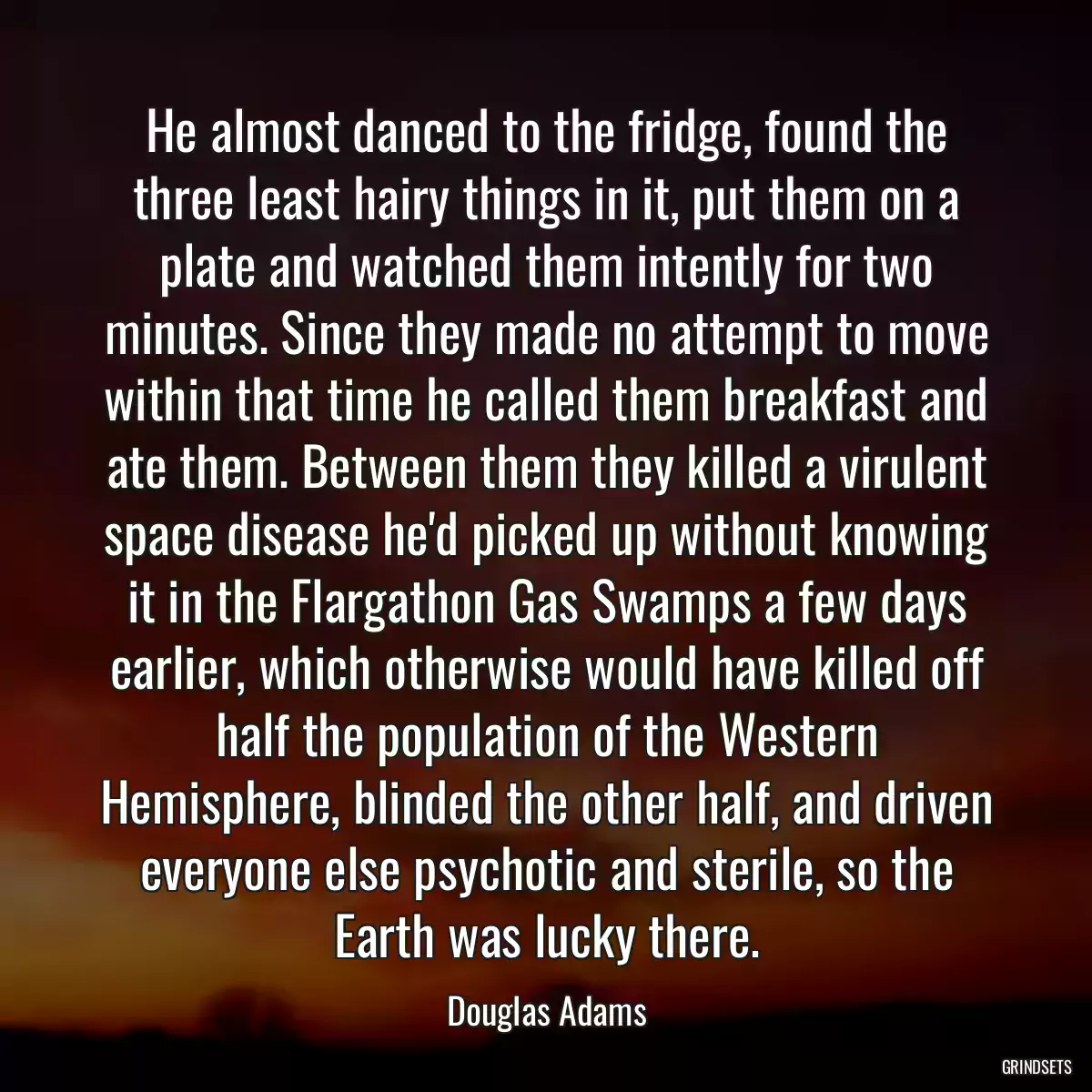 He almost danced to the fridge, found the three least hairy things in it, put them on a plate and watched them intently for two minutes. Since they made no attempt to move within that time he called them breakfast and ate them. Between them they killed a virulent space disease he\'d picked up without knowing it in the Flargathon Gas Swamps a few days earlier, which otherwise would have killed off half the population of the Western Hemisphere, blinded the other half, and driven everyone else psychotic and sterile, so the Earth was lucky there.