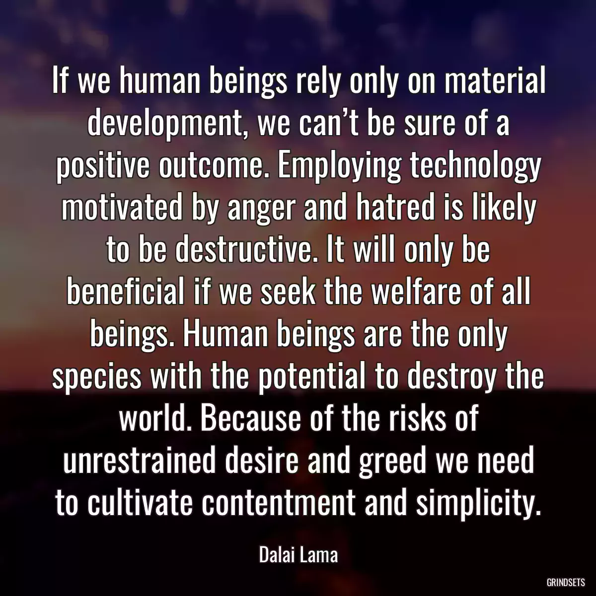 If we human beings rely only on material development, we can’t be sure of a positive outcome. Employing technology motivated by anger and hatred is likely to be destructive. It will only be beneficial if we seek the welfare of all beings. Human beings are the only species with the potential to destroy the world. Because of the risks of unrestrained desire and greed we need to cultivate contentment and simplicity.