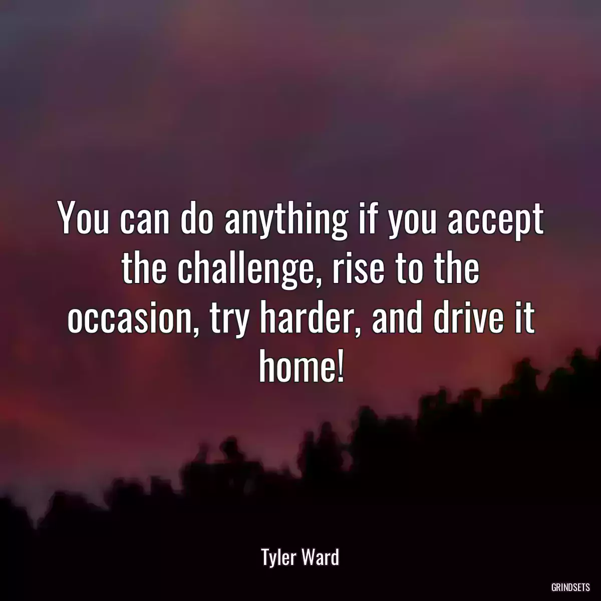 You can do anything if you accept the challenge, rise to the occasion, try harder, and drive it home!