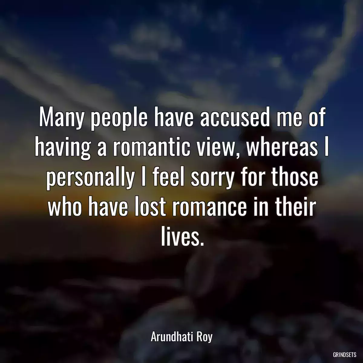Many people have accused me of having a romantic view, whereas I personally I feel sorry for those who have lost romance in their lives.
