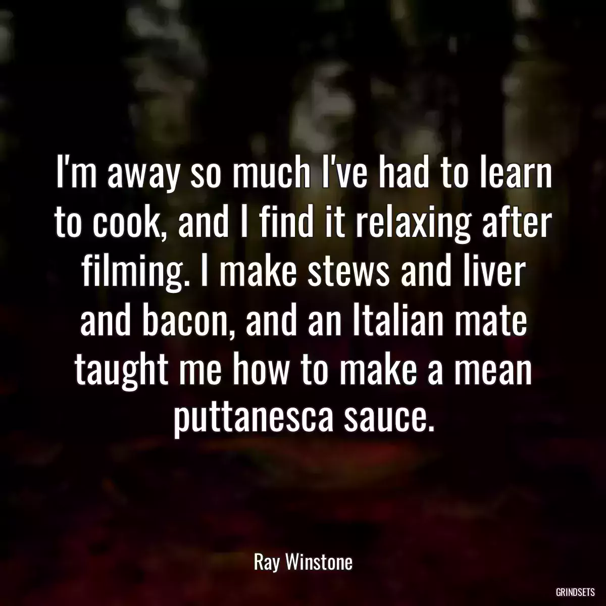 I\'m away so much I\'ve had to learn to cook, and I find it relaxing after filming. I make stews and liver and bacon, and an Italian mate taught me how to make a mean puttanesca sauce.