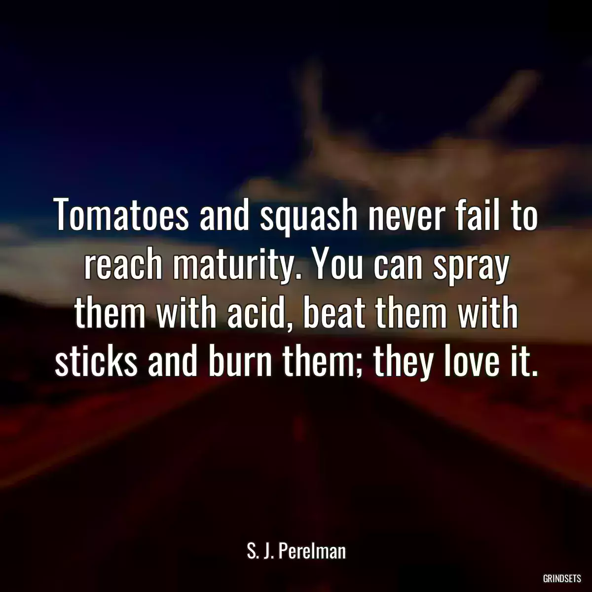 Tomatoes and squash never fail to reach maturity. You can spray them with acid, beat them with sticks and burn them; they love it.