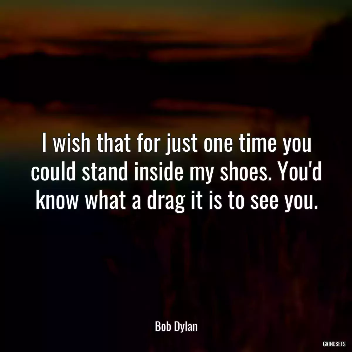 I wish that for just one time you could stand inside my shoes. You\'d know what a drag it is to see you.