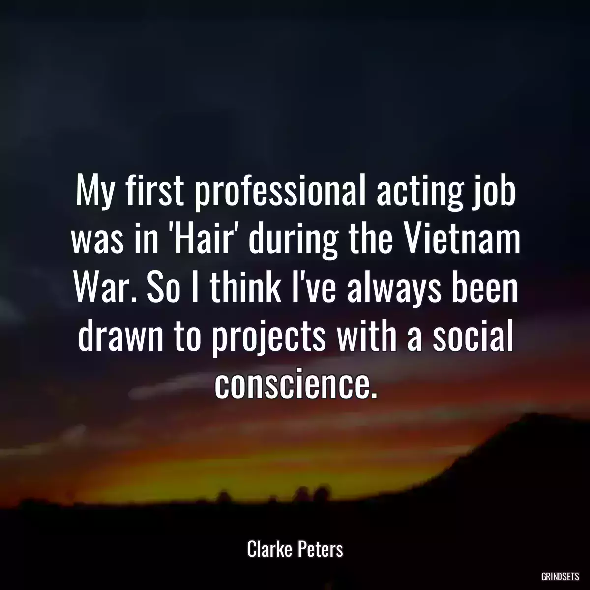 My first professional acting job was in \'Hair\' during the Vietnam War. So I think I\'ve always been drawn to projects with a social conscience.