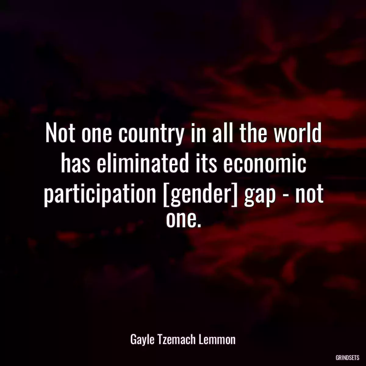 Not one country in all the world has eliminated its economic participation [gender] gap - not one.