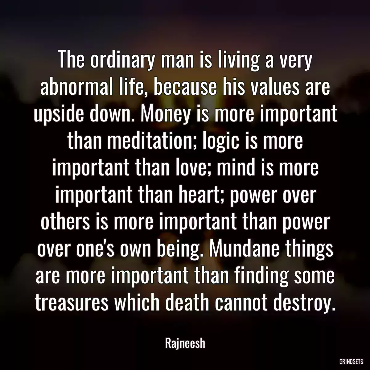 The ordinary man is living a very abnormal life, because his values are upside down. Money is more important than meditation; logic is more important than love; mind is more important than heart; power over others is more important than power over one\'s own being. Mundane things are more important than finding some treasures which death cannot destroy.