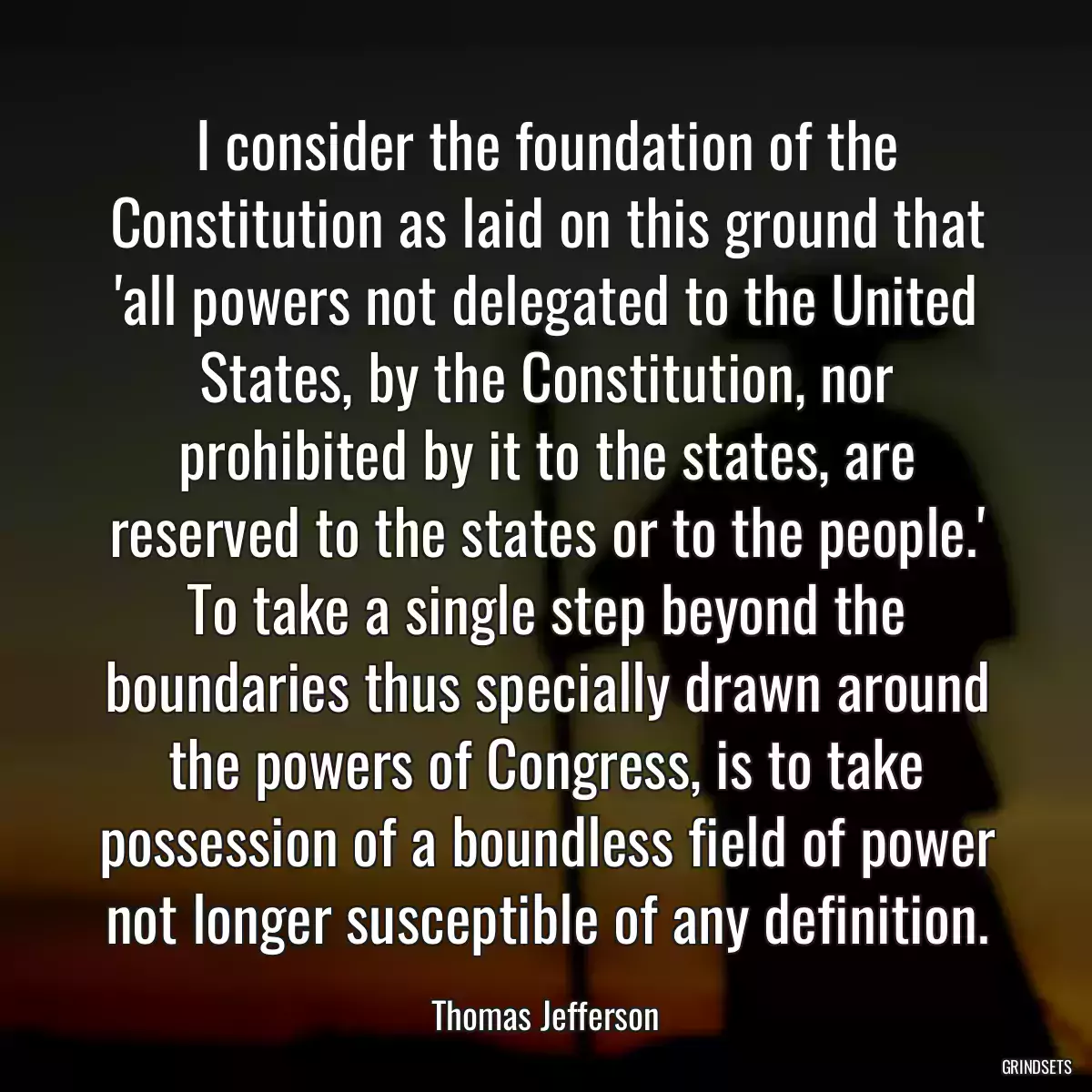 I consider the foundation of the Constitution as laid on this ground that \'all powers not delegated to the United States, by the Constitution, nor prohibited by it to the states, are reserved to the states or to the people.\' To take a single step beyond the boundaries thus specially drawn around the powers of Congress, is to take possession of a boundless field of power not longer susceptible of any definition.