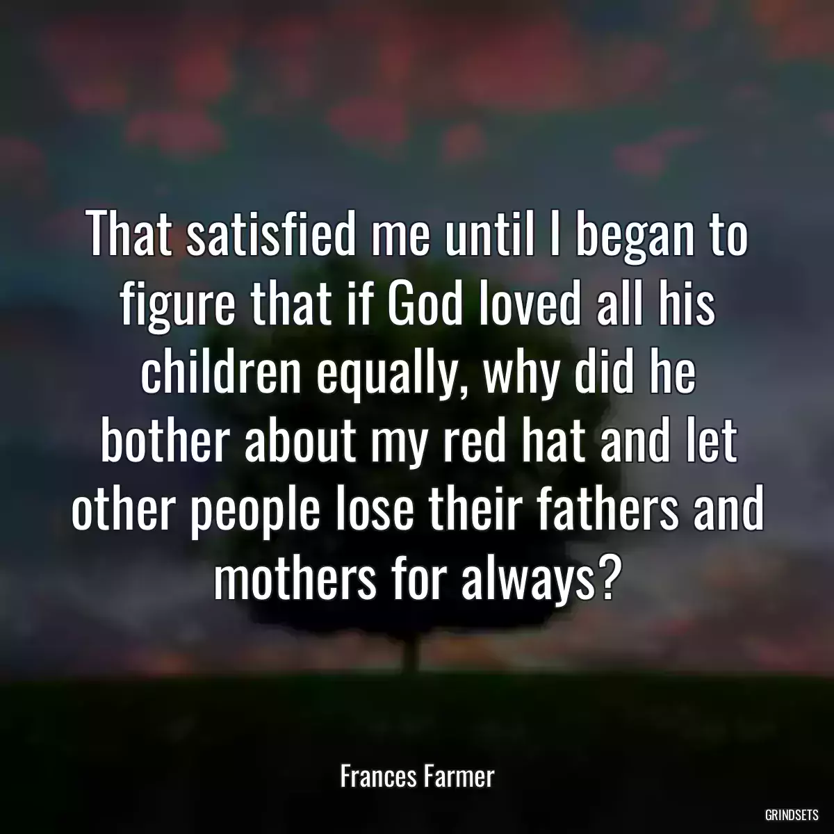 That satisfied me until I began to figure that if God loved all his children equally, why did he bother about my red hat and let other people lose their fathers and mothers for always?