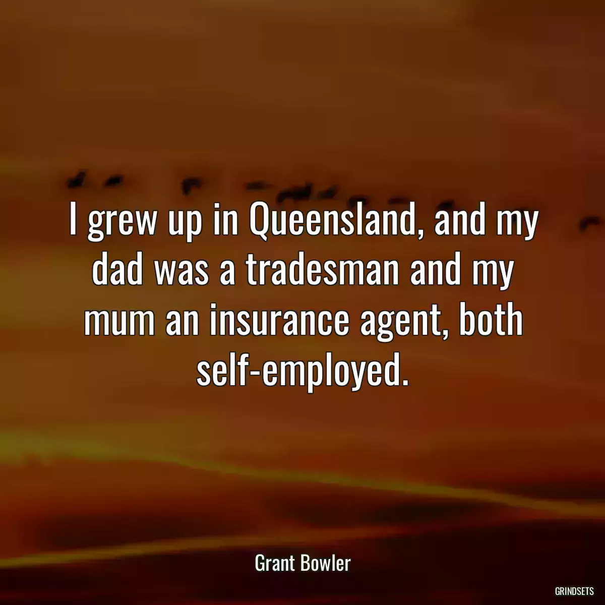 I grew up in Queensland, and my dad was a tradesman and my mum an insurance agent, both self-employed.