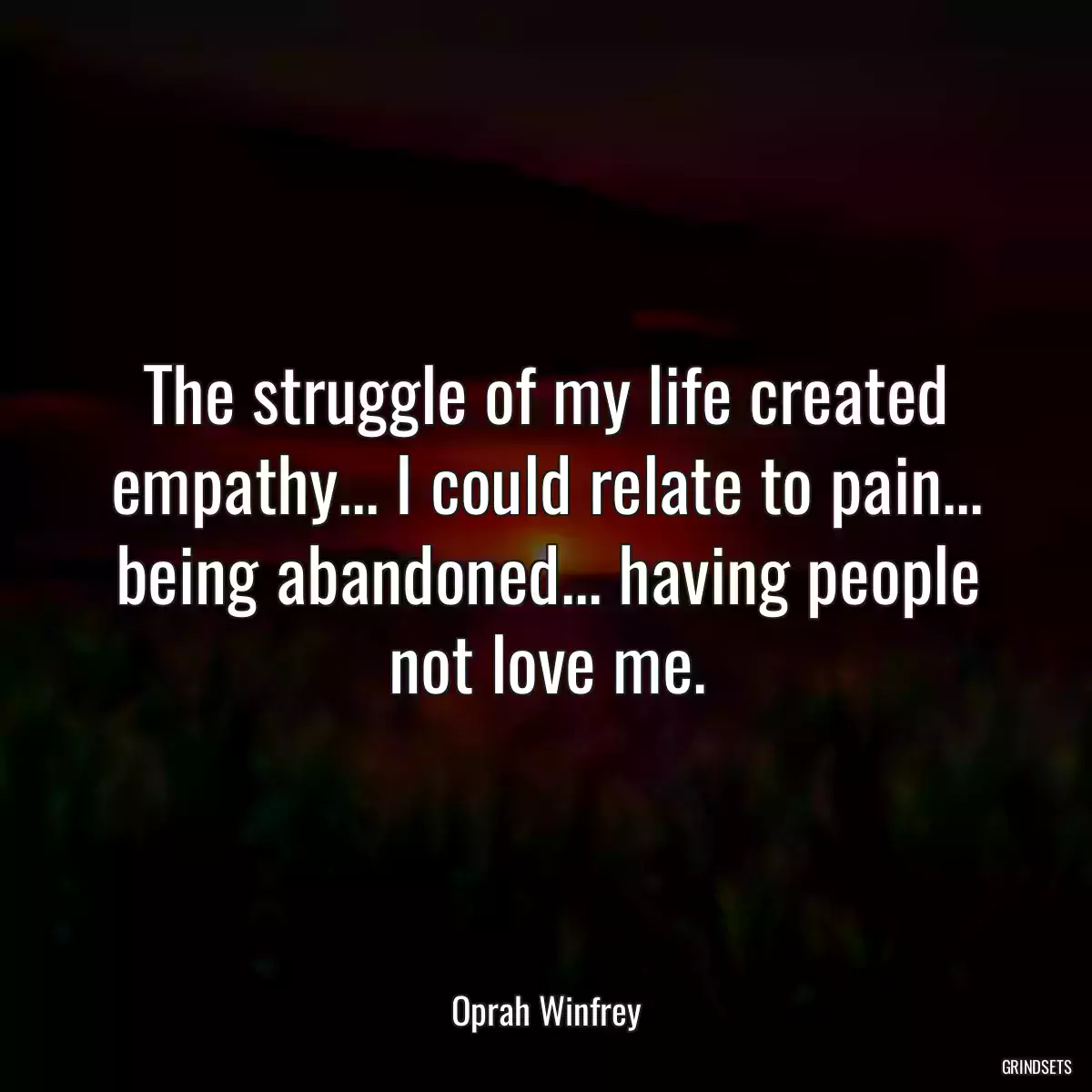 The struggle of my life created empathy... I could relate to pain... being abandoned... having people not love me.