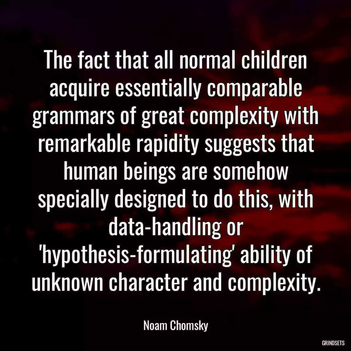 The fact that all normal children acquire essentially comparable grammars of great complexity with remarkable rapidity suggests that human beings are somehow specially designed to do this, with data-handling or \'hypothesis-formulating\' ability of unknown character and complexity.