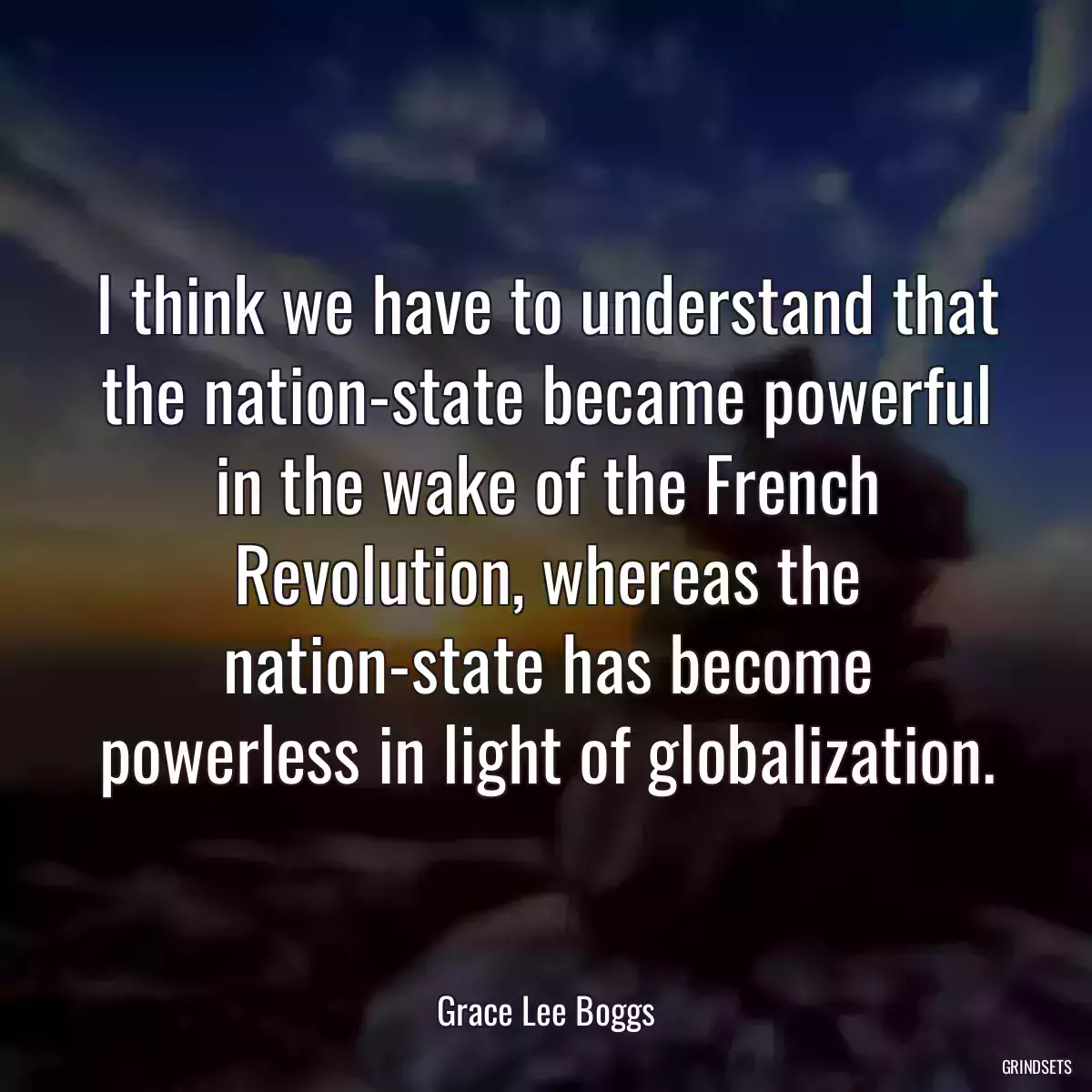 I think we have to understand that the nation-state became powerful in the wake of the French Revolution, whereas the nation-state has become powerless in light of globalization.