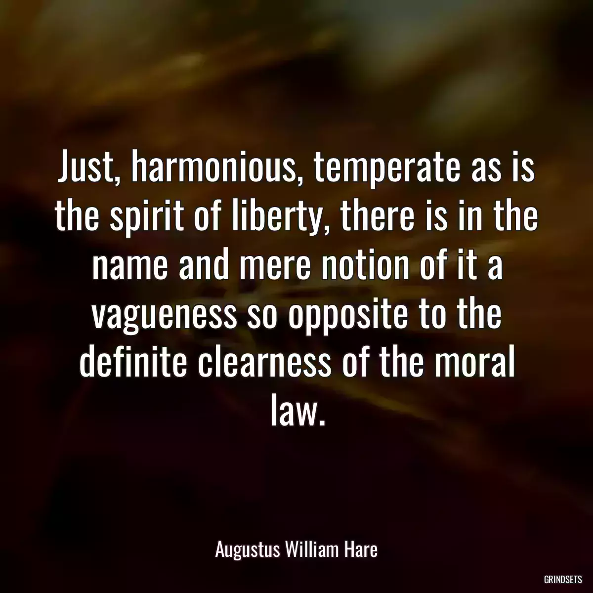 Just, harmonious, temperate as is the spirit of liberty, there is in the name and mere notion of it a vagueness so opposite to the definite clearness of the moral law.