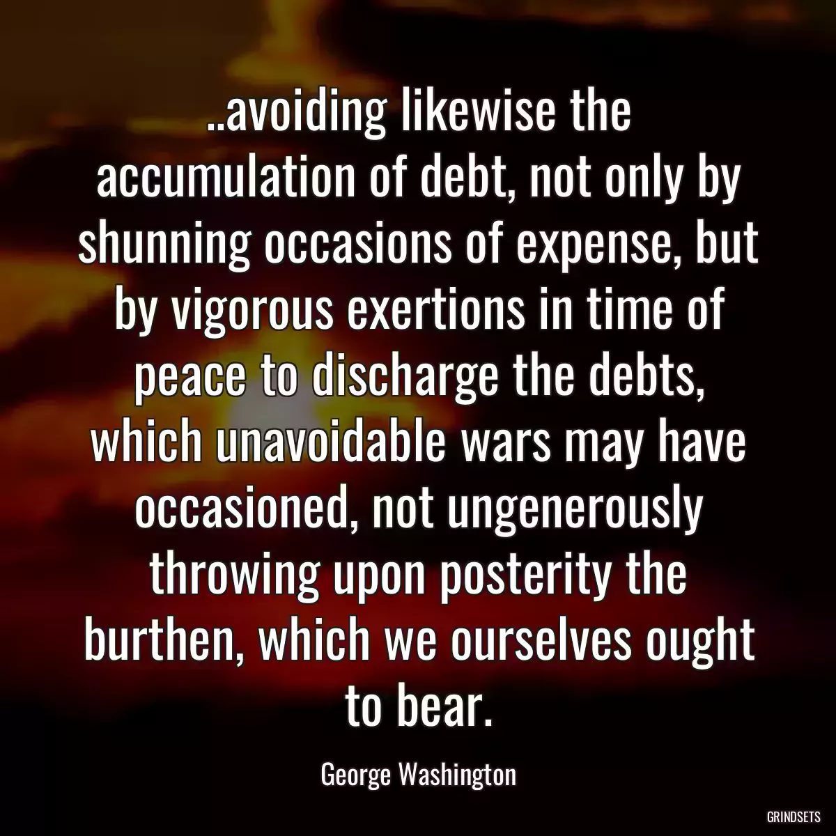 ..avoiding likewise the accumulation of debt, not only by shunning occasions of expense, but by vigorous exertions in time of peace to discharge the debts, which unavoidable wars may have occasioned, not ungenerously throwing upon posterity the burthen, which we ourselves ought to bear.