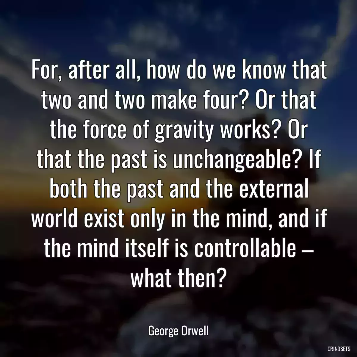 For, after all, how do we know that two and two make four? Or that the force of gravity works? Or that the past is unchangeable? If both the past and the external world exist only in the mind, and if the mind itself is controllable – what then?