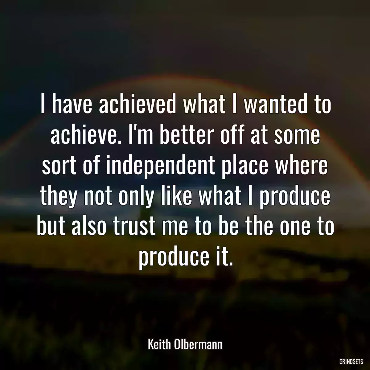 I have achieved what I wanted to achieve. I\'m better off at some sort of independent place where they not only like what I produce but also trust me to be the one to produce it.