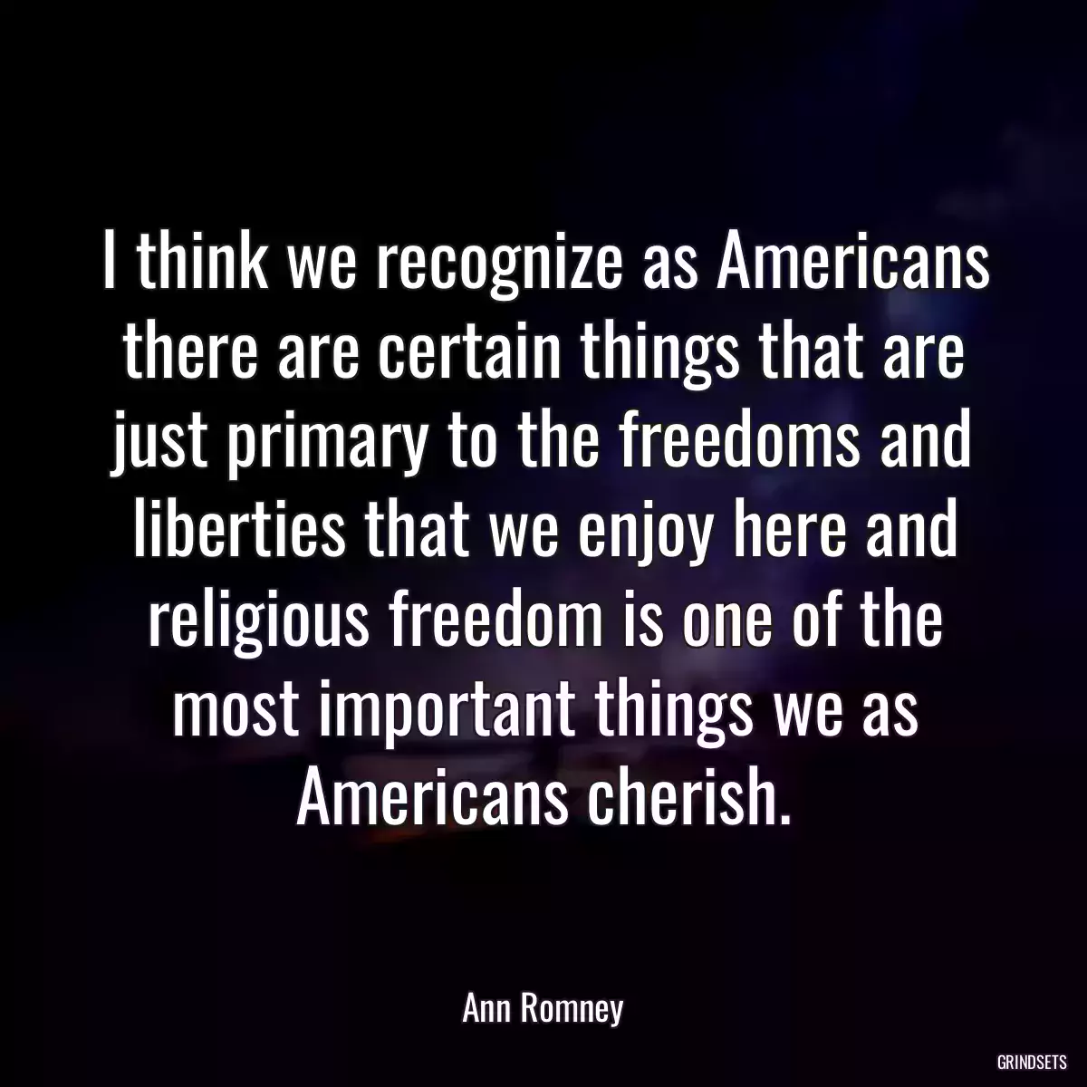 I think we recognize as Americans there are certain things that are just primary to the freedoms and liberties that we enjoy here and religious freedom is one of the most important things we as Americans cherish.