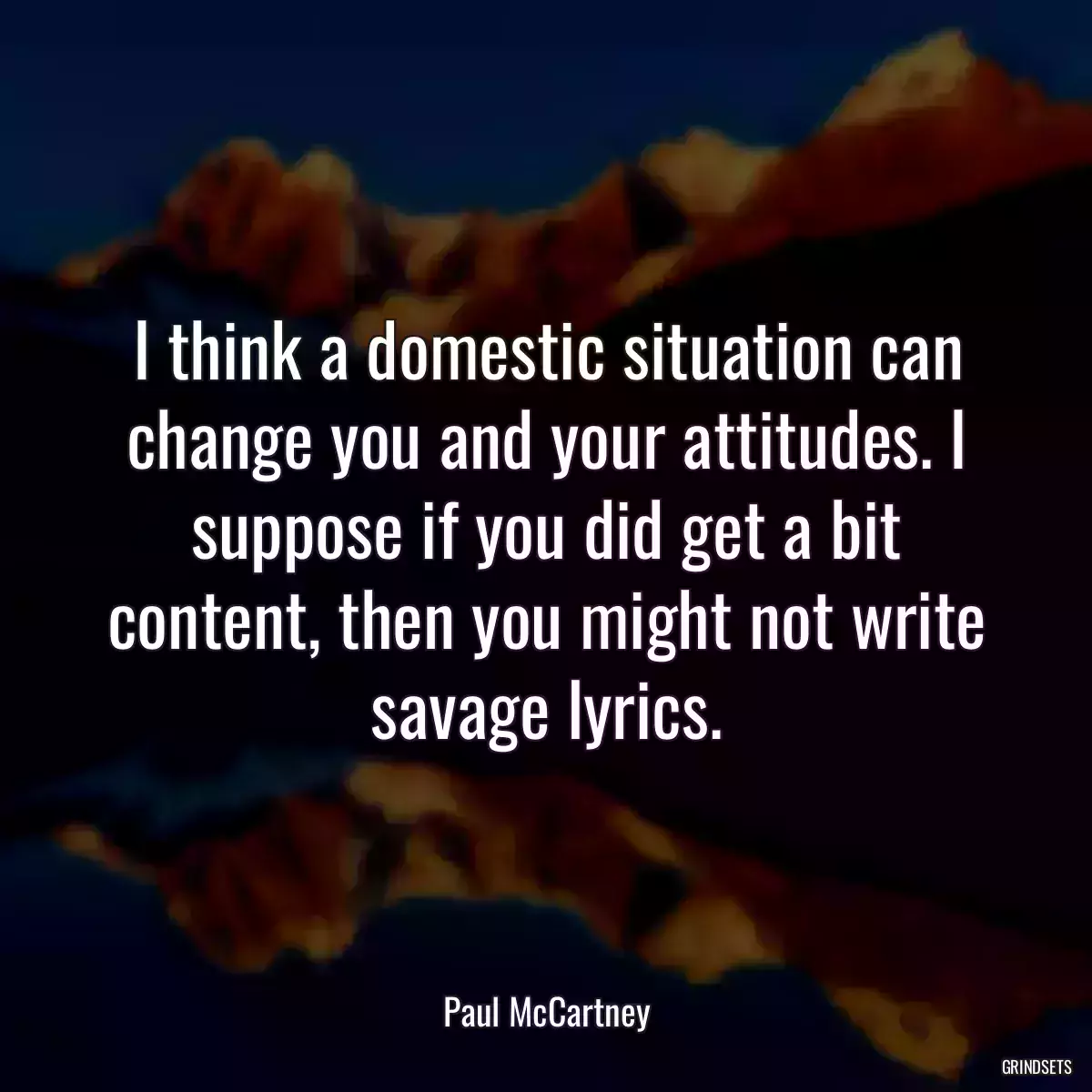 I think a domestic situation can change you and your attitudes. I suppose if you did get a bit content, then you might not write savage lyrics.