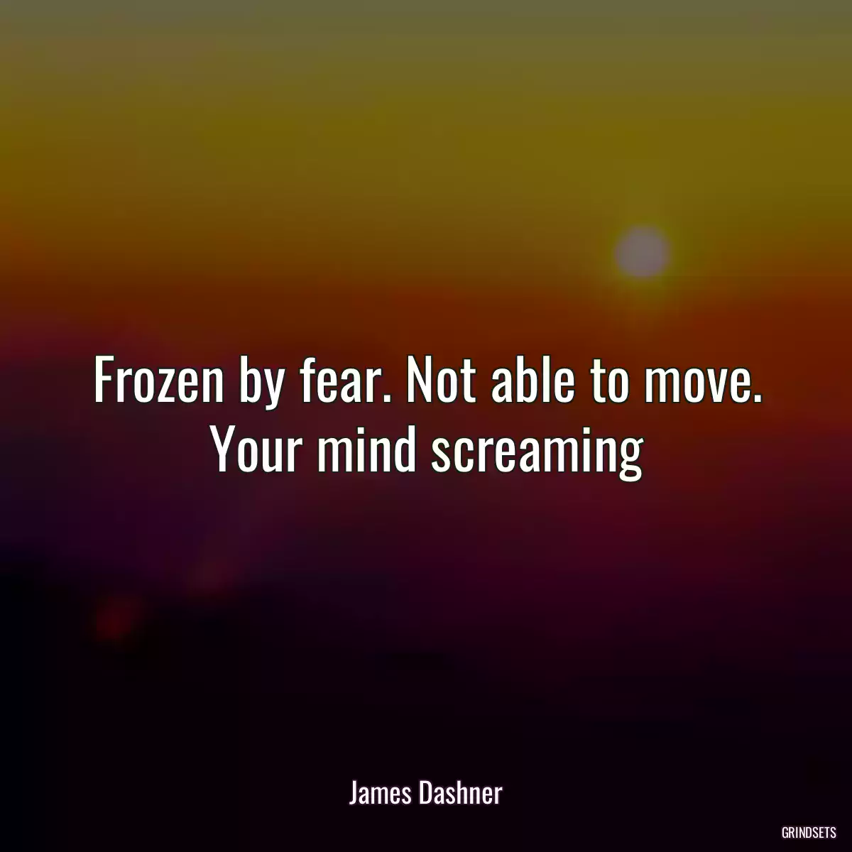 Frozen by fear. Not able to move. Your mind screaming