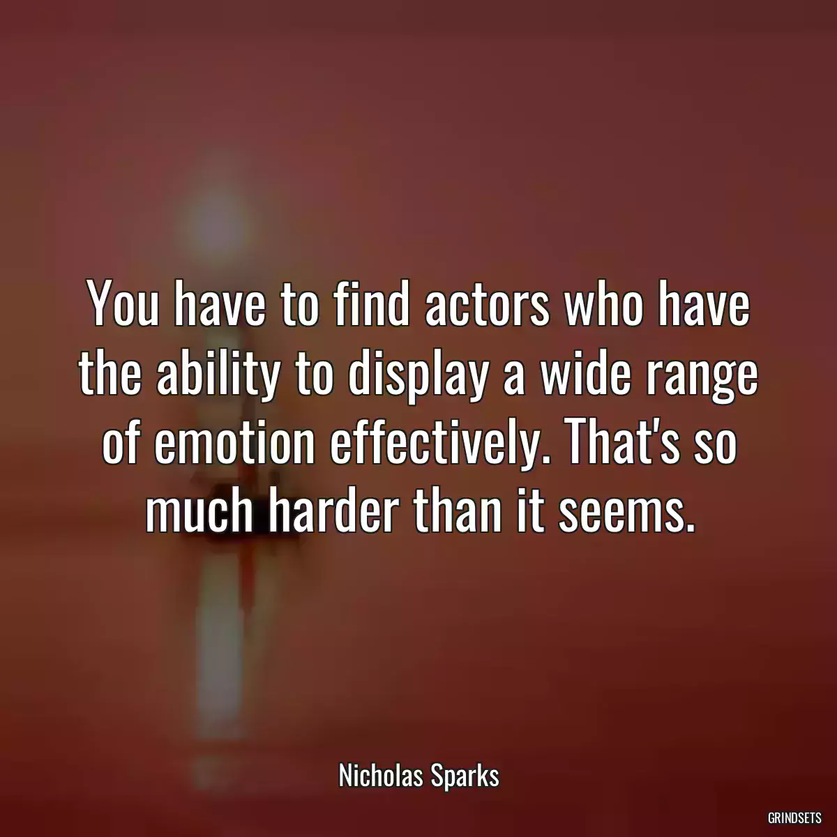 You have to find actors who have the ability to display a wide range of emotion effectively. That\'s so much harder than it seems.