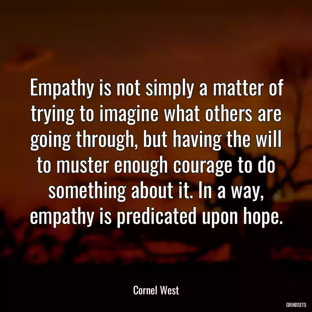 Empathy is not simply a matter of trying to imagine what others are going through, but having the will to muster enough courage to do something about it. In a way, empathy is predicated upon hope.