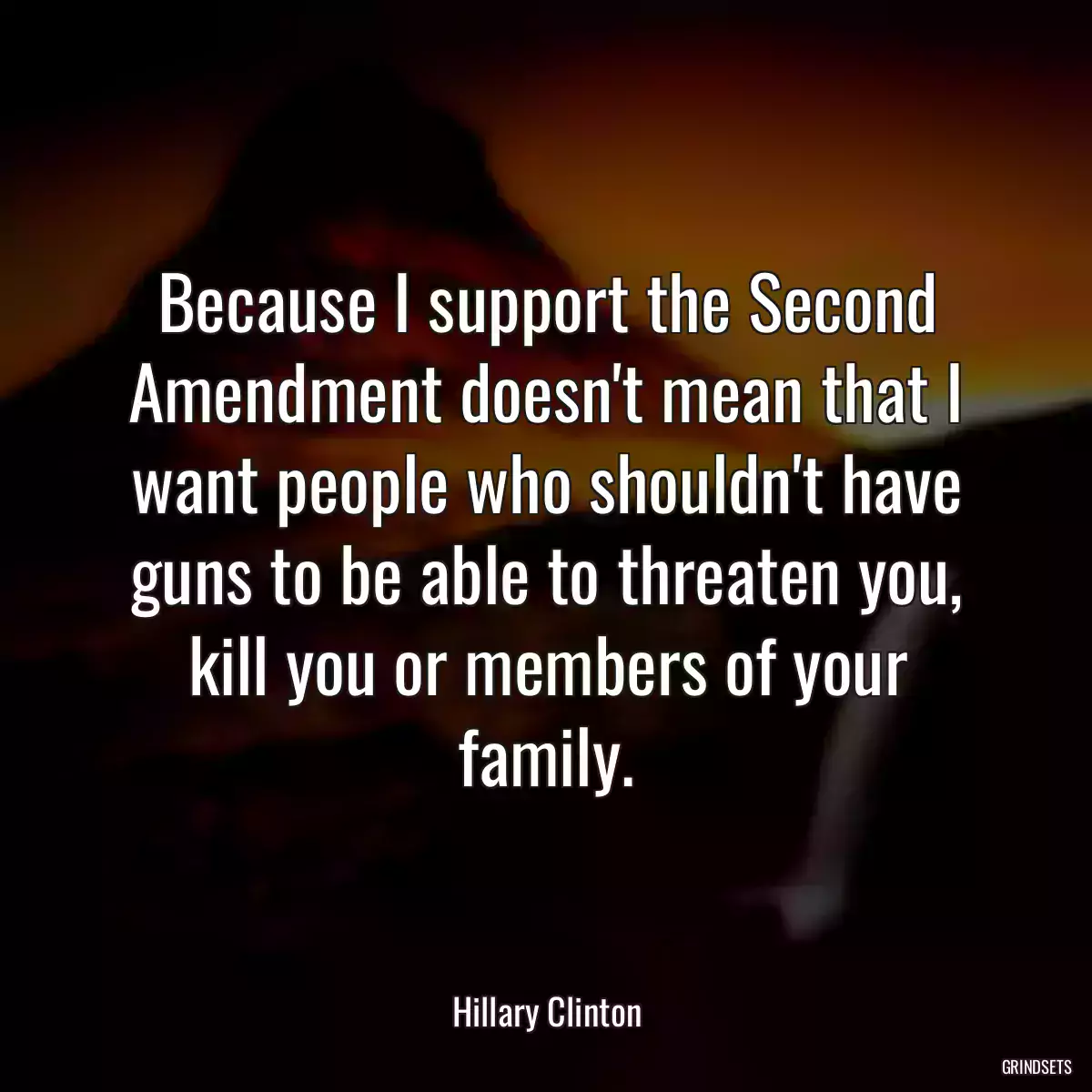 Because I support the Second Amendment doesn\'t mean that I want people who shouldn\'t have guns to be able to threaten you, kill you or members of your family.